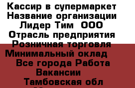 Кассир в супермаркет › Название организации ­ Лидер Тим, ООО › Отрасль предприятия ­ Розничная торговля › Минимальный оклад ­ 1 - Все города Работа » Вакансии   . Тамбовская обл.,Моршанск г.